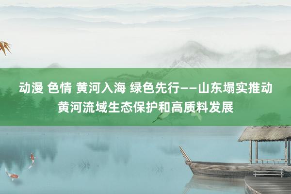 动漫 色情 黄河入海 绿色先行——山东塌实推动黄河流域生态保护和高质料发展