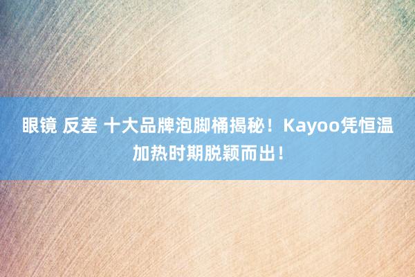 眼镜 反差 十大品牌泡脚桶揭秘！Kayoo凭恒温加热时期脱颖而出！