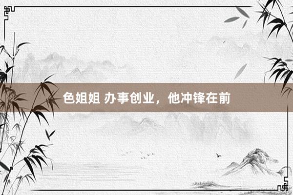 色姐姐 办事创业，他冲锋在前