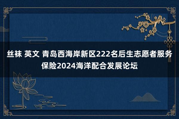 丝袜 英文 青岛西海岸新区222名后生志愿者服务保险2024海洋配合发展论坛