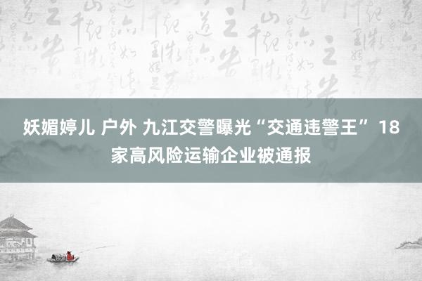 妖媚婷儿 户外 九江交警曝光“交通违警王” 18家高风险运输企业被通报