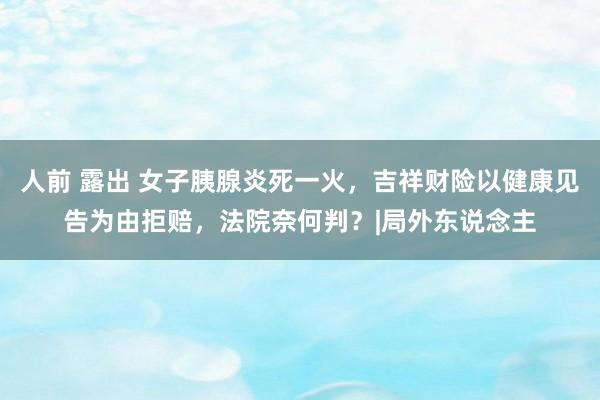 人前 露出 女子胰腺炎死一火，吉祥财险以健康见告为由拒赔，法院奈何判？|局外东说念主