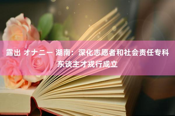 露出 オナニー 湖南：深化志愿者和社会责任专科东谈主才戎行成立