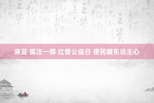 麻豆 孤注一掷 红管公益日 便民暖东谈主心