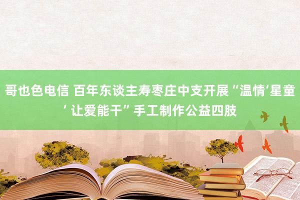 哥也色电信 百年东谈主寿枣庄中支开展“温情‘星童’ 让爱能干”手工制作公益四肢