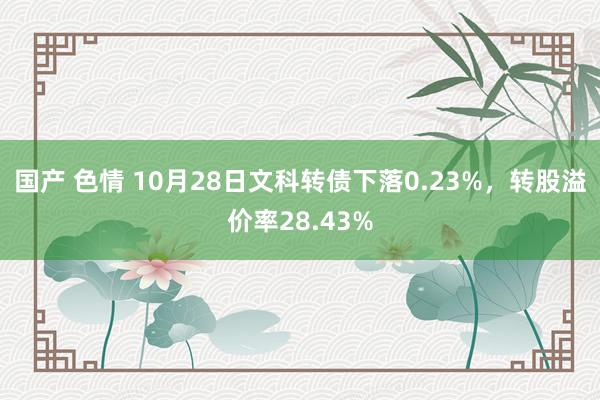 国产 色情 10月28日文科转债下落0.23%，转股溢价率28.43%