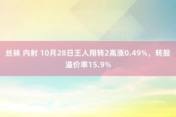 丝袜 内射 10月28日王人翔转2高涨0.49%，转股溢价率15.9%