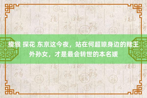 瘦猴 探花 东京这今夜，站在何超琼身边的赌王外孙女，才是最会转世的本名媛