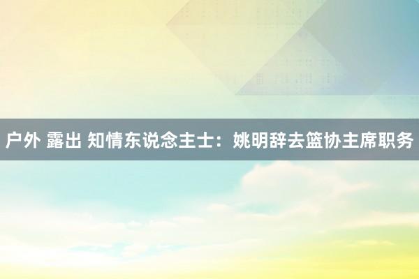 户外 露出 知情东说念主士：姚明辞去篮协主席职务