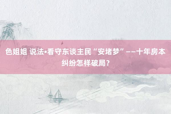 色姐姐 说法•看守东谈主民“安堵梦”——十年房本纠纷怎样破局？