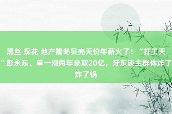 黑丝 探花 地产隆冬贝壳天价年薪火了！“打工天子”彭永东、单一刚两年豪取20亿，牙东谈主群体炸了锅