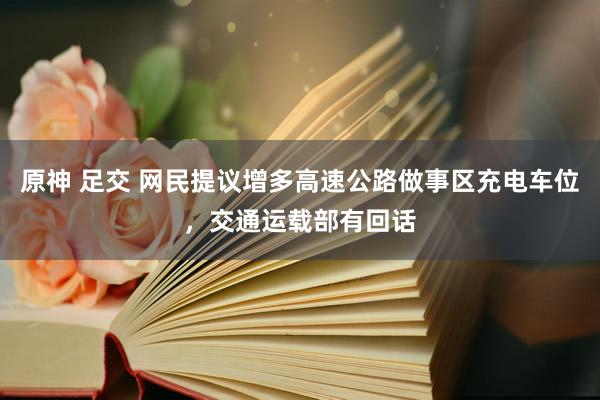 原神 足交 网民提议增多高速公路做事区充电车位，交通运载部有回话