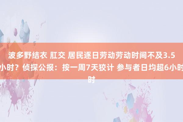 波多野结衣 肛交 居民逐日劳动劳动时间不及3.5小时？侦探公报：按一周7天狡计 参与者日均超6小时