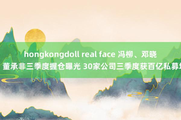 hongkongdoll real face 冯柳、邓晓峰、董承非三季度握仓曝光 30家公司三季度获百亿私募增握