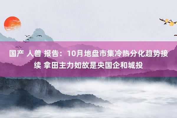 国产 人兽 报告：10月地盘市集冷热分化趋势接续 拿田主力如故是央国企和城投