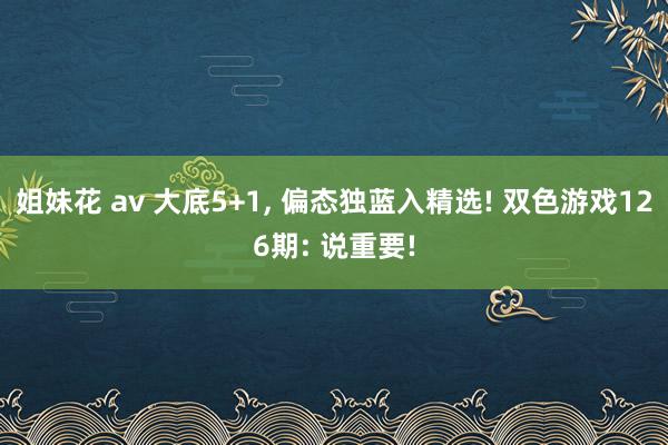 姐妹花 av 大底5+1， 偏态独蓝入精选! 双色游戏126期: 说重要!