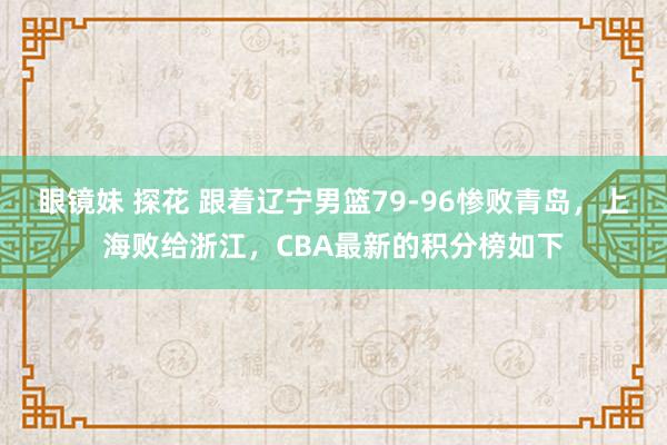 眼镜妹 探花 跟着辽宁男篮79-96惨败青岛，上海败给浙江，CBA最新的积分榜如下