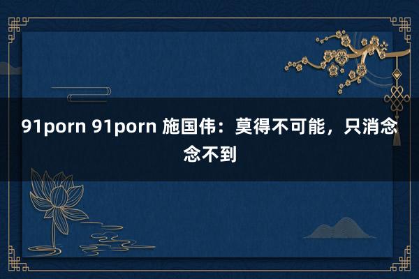 91porn 91porn 施国伟：莫得不可能，只消念念不到