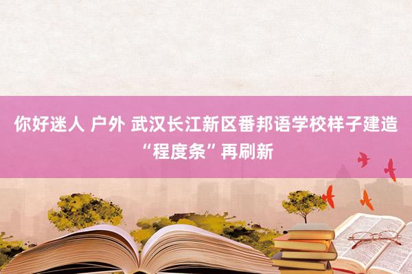 你好迷人 户外 武汉长江新区番邦语学校样子建造“程度条”再刷新