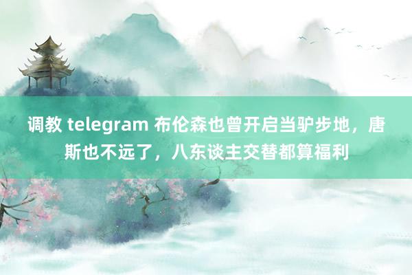 调教 telegram 布伦森也曾开启当驴步地，唐斯也不远了，八东谈主交替都算福利