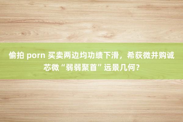 偷拍 porn 买卖两边均功绩下滑，希荻微并购诚芯微“弱弱聚首”远景几何？