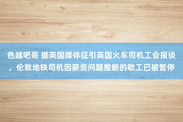 色越吧哥 据英国媒体征引英国火车司机工会报谈，伦敦地铁司机因薪资问题推断的歇工已被暂停