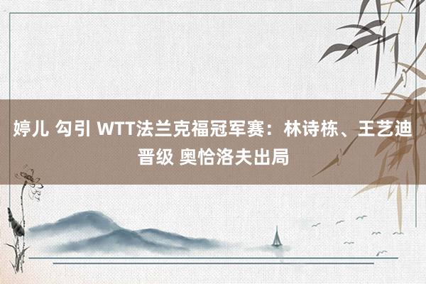 婷儿 勾引 WTT法兰克福冠军赛：林诗栋、王艺迪晋级 奥恰洛夫出局