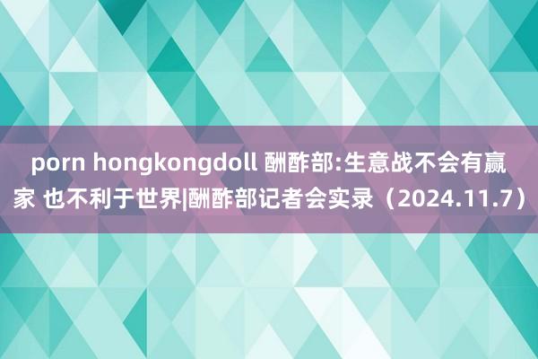 porn hongkongdoll 酬酢部:生意战不会有赢家 也不利于世界|酬酢部记者会实录（2024.11.7）