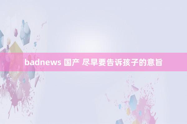 badnews 国产 尽早要告诉孩子的意旨