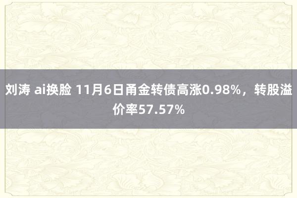 刘涛 ai换脸 11月6日甬金转债高涨0.98%，转股溢价率57.57%