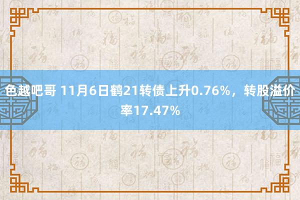 色越吧哥 11月6日鹤21转债上升0.76%，转股溢价率17.47%