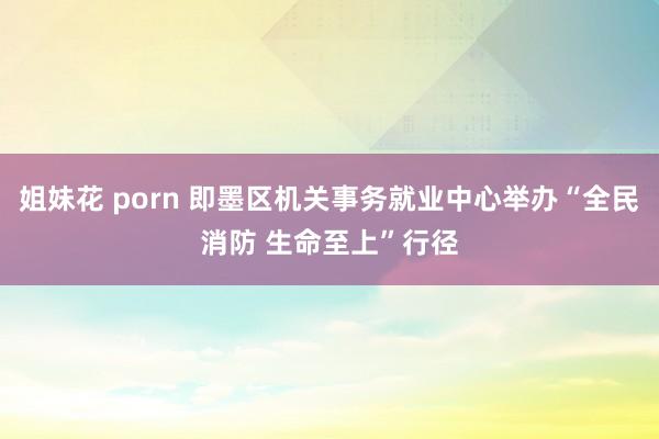 姐妹花 porn 即墨区机关事务就业中心举办“全民消防 生命至上”行径