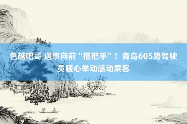 色越吧哥 遇事向前“搭把手”！青岛605路驾驶员暖心举动感动乘客