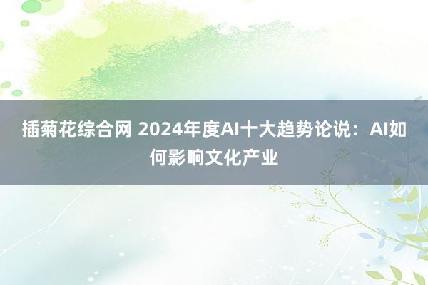 插菊花综合网 2024年度AI十大趋势论说：AI如何影响文化产业