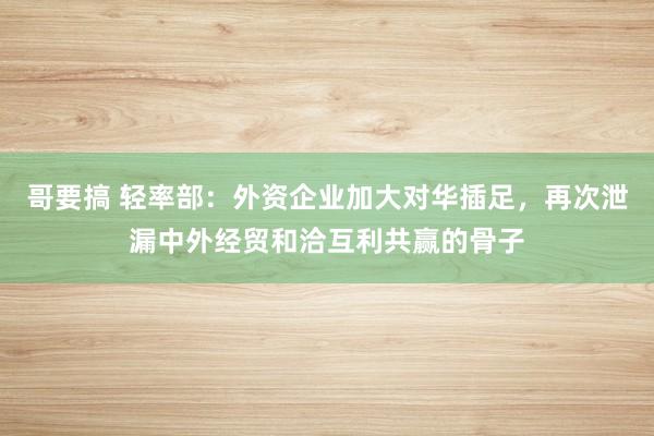 哥要搞 轻率部：外资企业加大对华插足，再次泄漏中外经贸和洽互利共赢的骨子