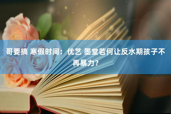 哥要搞 寒假时间：优艺 墨堂若何让反水期孩子不再暴力？