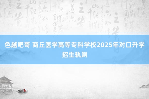 色越吧哥 商丘医学高等专科学校2025年对口升学招生轨则