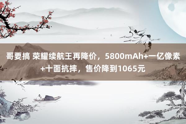 哥要搞 荣耀续航王再降价，5800mAh+一亿像素+十面抗摔，售价降到1065元