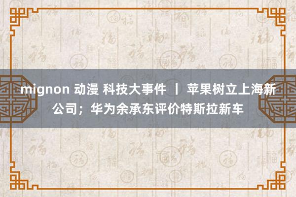 mignon 动漫 科技大事件 丨 苹果树立上海新公司；华为余承东评价特斯拉新车