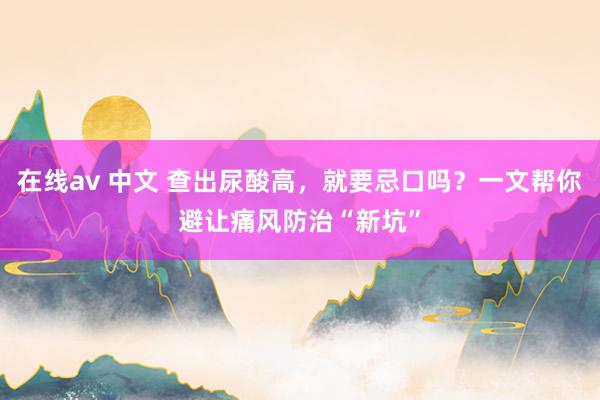 在线av 中文 查出尿酸高，就要忌口吗？一文帮你避让痛风防治“新坑”