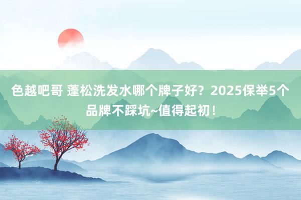 色越吧哥 蓬松洗发水哪个牌子好？2025保举5个品牌不踩坑~值得起初！