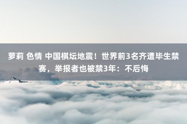 萝莉 色情 中国棋坛地震！世界前3名齐遭毕生禁赛，举报者也被禁3年：不后悔