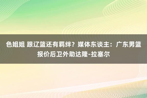 色姐姐 跟辽篮还有羁绊？媒体东谈主：广东男篮报价后卫外助达隆-拉塞尔