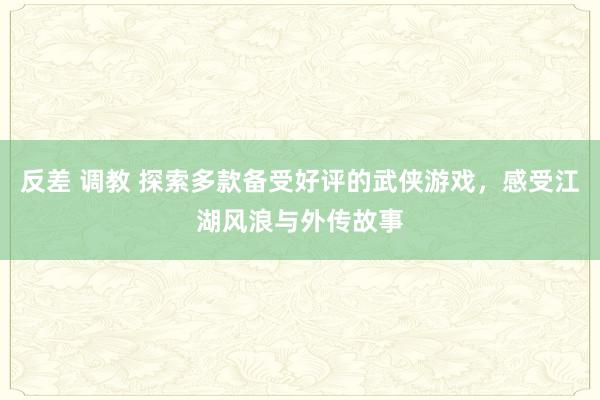 反差 调教 探索多款备受好评的武侠游戏，感受江湖风浪与外传故事