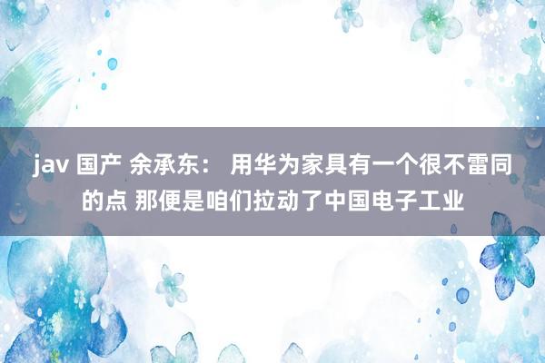 jav 国产 余承东： 用华为家具有一个很不雷同的点 那便是咱们拉动了中国电子工业