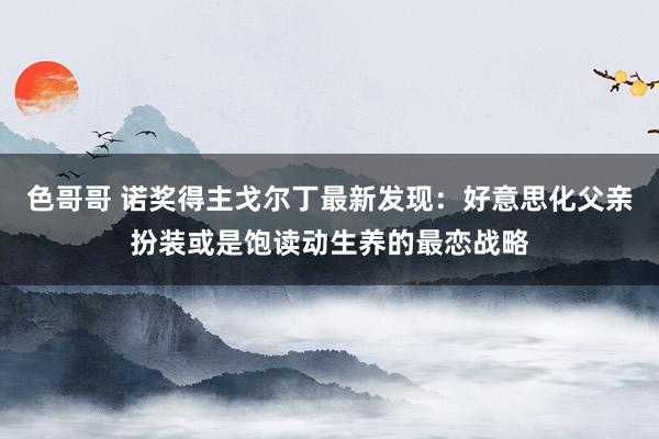 色哥哥 诺奖得主戈尔丁最新发现：好意思化父亲扮装或是饱读动生养的最恋战略