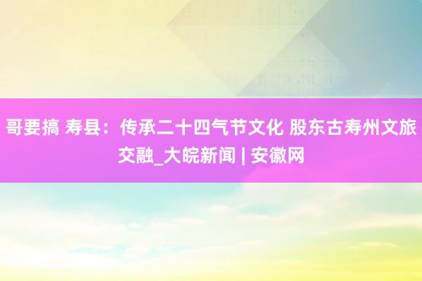 哥要搞 寿县：传承二十四气节文化 股东古寿州文旅交融_大皖新闻 | 安徽网