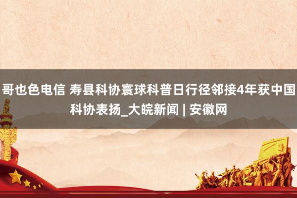 哥也色电信 寿县科协寰球科普日行径邻接4年获中国科协表扬_大皖新闻 | 安徽网