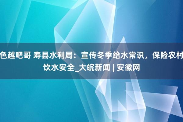 色越吧哥 寿县水利局：宣传冬季给水常识，保险农村饮水安全_大皖新闻 | 安徽网