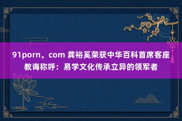 91porn。com 龚裕奚荣获中华百科首席客座教诲称呼：易学文化传承立异的领军者